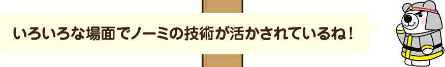 いろいろな場面でノーミの技術が活かされているね！