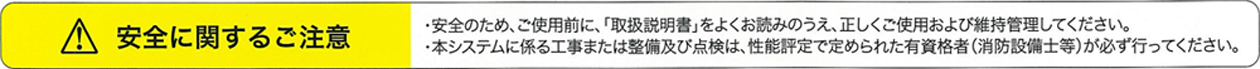 安全に関するご注意　・安全のため、ご使用前に、「取扱説明書」をよくお読みのうえ、正しくご使用および維持管理してください。　・本システムに係る工事または整備及び点検は、性能評定で定められた有資格者（消防設備士等）が必ず行ってください。