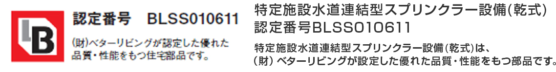 認定番号　BLSS010611　（財）ベターリビングが認定した優れた品質・性能をもつ住宅部品です。特定施設水道連結型スプリンクラー設備(乾式)は、（財）ベターリビングが設定した優れた品質・性能をもつ部品です。