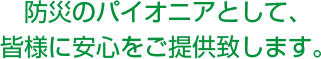 防災のパイオニアとして、皆様に安心をご提供致します。